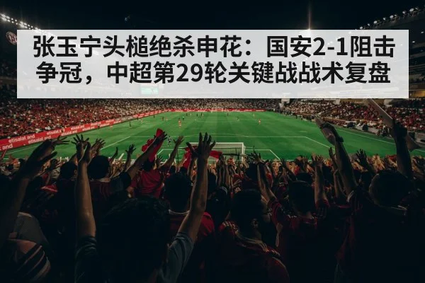 张玉宁头槌绝杀申花:国安2-1阻击争冠,中超第29轮关键战战术复盘